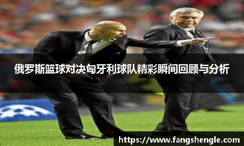 俄罗斯篮球对决匈牙利球队精彩瞬间回顾与分析