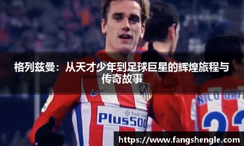 格列兹曼：从天才少年到足球巨星的辉煌旅程与传奇故事